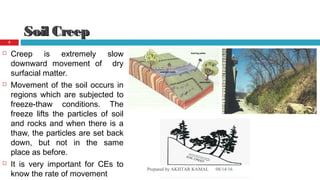 Soil CreepSoil Creep
 Creep is extremely slow
downward movement of dry
surfacial matter.
 Movement of the soil occurs in
regions which are subjected to
freeze-thaw conditions. The
freeze lifts the particles of soil
and rocks and when there is a
thaw, the particles are set back
down, but not in the same
place as before.
 It is very important for CEs to
know the rate of movement
08/14/16Prepared by AKHTAR KAMAL
5
 