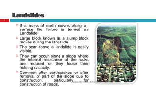 LandslidesLandslides
 If a mass of earth moves along a
surface the failure is termed as
Landslide
 Large block known as a slump block
moves during the landslide.
 The scar above a landslide is easily
visible.
 They can occur along a slope where
the internal resistance of the rocks
are reduced or they loose their
holding capacity.
 Common after earthquakes or after
removal of part of the slope due to
construction, particularly for
construction of roads.
08/14/16Prepared by AKHTAR KAMAL
7
 