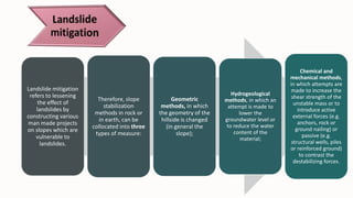 Landslide mitigation
refers to lessening
the effect of
landslides by
constructing various
man made projects
on slopes which are
vulnerable to
landslides.
Therefore, slope
stabilization
methods in rock or
in earth, can be
collocated into three
types of measure:
Geometric
methods, in which
the geometry of the
hillside is changed
(in general the
slope);
Hydrogeological
methods, in which an
attempt is made to
lower the
groundwater level or
to reduce the water
content of the
material;
Chemical and
mechanical methods,
in which attempts are
made to increase the
shear strength of the
unstable mass or to
introduce active
external forces (e.g.
anchors, rock or
ground nailing) or
passive (e.g.
structural wells, piles
or reinforced ground)
to contrast the
destabilizing forces.
 