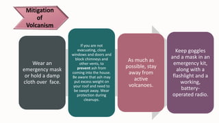 Wear an
emergency mask
or hold a damp
cloth over face.
If you are not
evacuating, close
windows and doors and
block chimneys and
other vents, to
prevent ash from
coming into the house.
Be aware that ash may
put excess weight on
your roof and need to
be swept away. Wear
protection during
cleanups.
As much as
possible, stay
away from
active
volcanoes.
Keep goggles
and a mask in an
emergency kit,
along with a
flashlight and a
working,
battery-
operated radio.
 