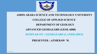ADDIS ABABA SCIENCE AND TECHNOLOGY UNIVERSITY
COLLEGE OF APPLIED SCIENCE
DEPARTMENT OF GEOLOGY
ADVANCED GEOHAZARD (GEOL 6088)
SEMINAR ON : GEOHAZARD (LANDSLIDES)
PRESENTER : AZMERAW W.
4/25/2018 1
 