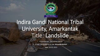 Indira Gandi National Tribal
University, Amarkantak
Title: Landslide
• Presented BY : Satyapriya Sahoo
• Under the Guidance of: Dr. Ashutosh Kumar
• Date: 20-02-2023
 