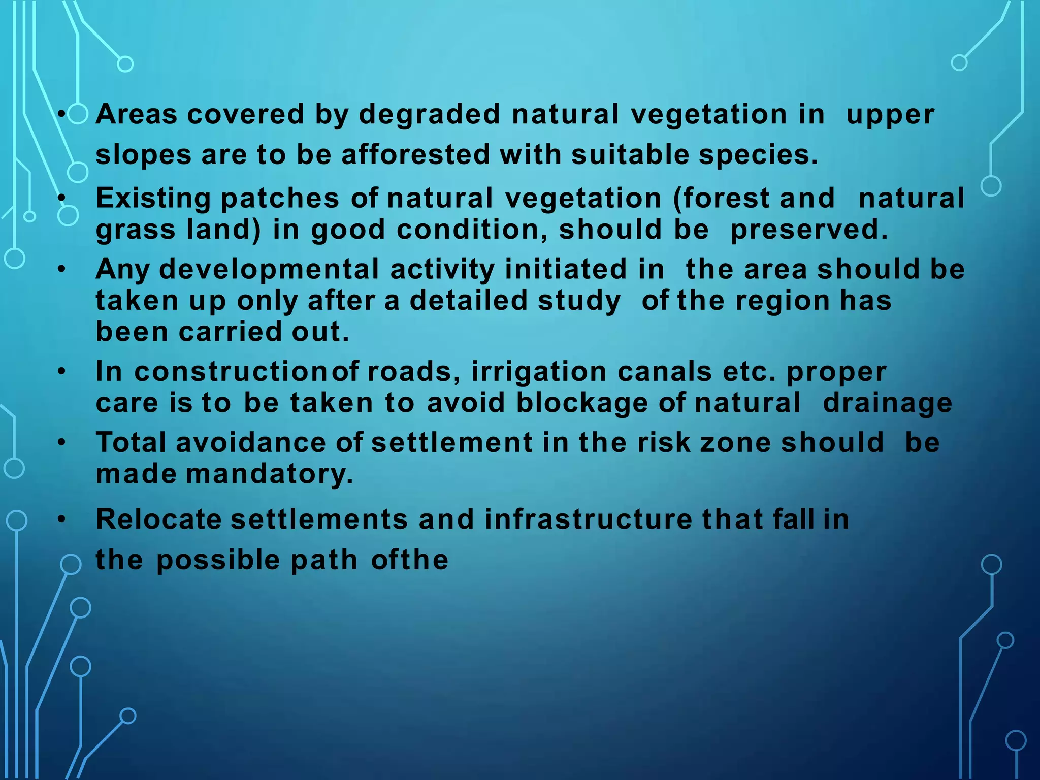 • Areas covered by degraded natural vegetation in upper
slopes are to be afforested with suitable species.
• Existing patches of natural vegetation (forest and natural
grass land) in good condition, should be preserved.
• Any developmental activity initiated in the area should be
taken up only after a detailed study of the region has
been carried out.
• In constructionof roads, irrigation canals etc. proper
care is to be taken to avoid blockage of natural drainage
• Total avoidance of settlement in the risk zone should be
made mandatory.
• Relocate settlements and infrastructure that fall in
the possible path ofthe
 