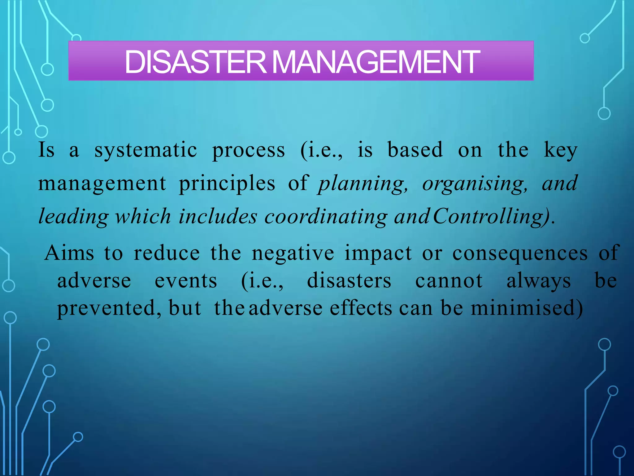 DISASTERMANAGEMENT
Is a systematic process (i.e., is based on the key
management principles of planning, organising, and
leading which includes coordinating andControlling).
Aims to reduce the negative impact or consequences of
adverse events (i.e., disasters cannot always be
prevented, but the adverse effects can be minimised)
 