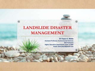 LANDSLIDE DISASTER
MANAGEMENT
Dr Fayaz A. Malla
Assistant Professor, Environmental Sciences
GDC Pulwama
Higher Education Department, Govt. of J&K
Email: nami.fayaz@gmail.com
 