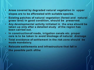 • Areas covered by degraded natural vegetation in upper
slopes are to be afforested with suitable species.
• Existing patches of natural vegetation (forest and natural
grass land) in good condition, should be preserved.
• Any developmental activity initiated in the area should be
taken up only after a detailed study of the region has
been carried out.
• In constructionof roads, irrigation canals etc. proper
care is to be taken to avoid blockage of natural drainage
• Total avoidance of settlement in the risk zone should be
made mandatory.
• Relocate settlements and infrastructure that fall in
the possible path ofthe
 