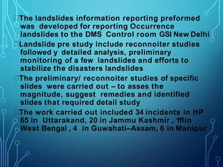 The landslides information reporting preformed
was developed for reporting Occurrence
landslides to the DMS Control room GSI New Delhi
Landslide pre study include reconnoiter studies
followed y detailed analysis, preliminary
monitoring of a few landslides and efforts to
stabilize the disasters landslides
The preliminary/ reconnoiter studies of specific
slides were carried out – to asses the
magnitude, suggest remedies and identified
slides that required detail study
The work carried out included 34 incidents in HP
65 in Uttarakand, 20 in Jammu Kashmir , 1
1
1in
West Bengal , 4 in Guwahati–Assam, 6 in Manipur
 