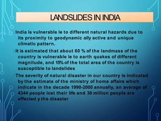 LANDSLIDESININDIA
India is vulnerable le to different natural hazards due to
its proximity to geodynamic ally active and unique
climatic pattern.
It is estimated that about 60 % of the landmass of the
country is vulnerable le to earth quakes of different
magnitude, and 15% of the total area of the country is
susceptible to landslides
The severity of natural disaster in our country is indicated
by the estimate of the ministry of home affairs which
indicate in the decade 1990-2000 annually, an average of
4344 people lost their life and 30 million people are
effected y the disaster
 
