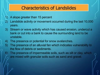 1) A slope greater than 15 percent
2) Landslide activity or movement occurred during the last 10,000
years.
3) Stream or wave activity which has caused erosion, undercut a
bank or cut into a bank to cause the surrounding land to be
unstable.
4) The presence or potential for snow avalanches.
5) The presence of an alluvial fan which indicates vulnerability to
the flow of debris or sediments.
6) The presence of impermeable soils, such as silt or clay, which
are mixed with granular soils such as sand and gravel.
Characteristics of Landslides
 