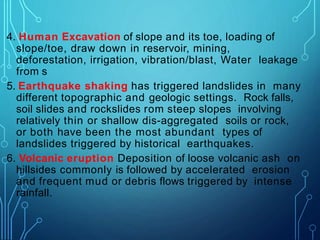 4. Human Excavation of slope and its toe, loading of
slope/toe, draw down in reservoir, mining,
deforestation, irrigation, vibration/blast, Water leakage
from s
5. Earthquake shaking has triggered landslides in many
different topographic and geologic settings. Rock falls,
soil slides and rockslides rom steep slopes involving
relatively thin or shallow dis-aggregated soils or rock,
or both have been the most abundant types of
landslides triggered by historical earthquakes.
6. Volcanic eruption Deposition of loose volcanic ash on
hillsides commonly is followed by accelerated erosion
and frequent mud or debris flows triggered by intense
rainfall.
 