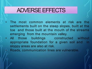 ADVERSEEFFECTS
• The most common elements at risk are the
settlements built on the steep slopes, built at the
toe and those built at the mouth of the streams
emerging from the mountain valley.
• All those buildings constructed without
appropriate foundation for a given soil and in
sloppy areas are also at risk.
• Roads, communication lines are vulnerable.
 