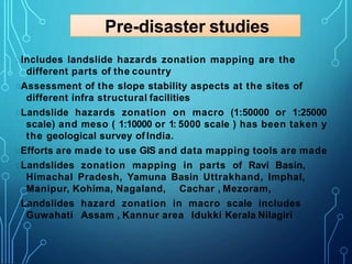 Pre-disaster studies
Includes landslide hazards zonation mapping are the
different parts of the country
Assessment of the slope stability aspects at the sites of
different infra structural facilities
Landslide hazards zonation on macro (1:50000 or 1:25000
scale) and meso ( 1:10000 or 1: 5000 scale ) has been taken y
the geological survey of India.
Efforts are made to use GIS and data mapping tools are made
Landslides zonation mapping in parts of Ravi Basin,
Himachal Pradesh, Yamuna Basin Uttrakhand, Imphal,
Manipur, Kohima, Nagaland, Cachar , Mezoram,
Landslides hazard zonation in macro scale includes
Guwahati Assam , Kannur area Idukki Kerala Nilagiri
 