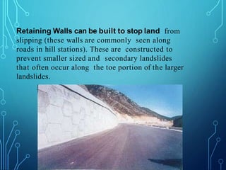Retaining Walls can be built to stop land from
slipping (these walls are commonly seen along
roads in hill stations). These are constructed to
prevent smaller sized and secondary landslides
that often occur along the toe portion of the larger
landslides.
 