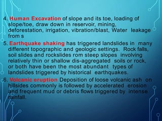 4. Human Excavation of slope and its toe, loading of
slope/toe, draw down in reservoir, mining,
deforestation, irrigation, vibration/blast, Water leakage
from s
5. Earthquake shaking has triggered landslides in many
different topographic and geologic settings. Rock falls,
soil slides and rockslides rom steep slopes involving
relatively thin or shallow dis-aggregated soils or rock,
or both have been the most abundant types of
landslides triggered by historical earthquakes.
6. Volcanic eruption Deposition of loose volcanic ash on
hillsides commonly is followed by accelerated erosion
and frequent mud or debris flows triggered by intense
rainfall.
 