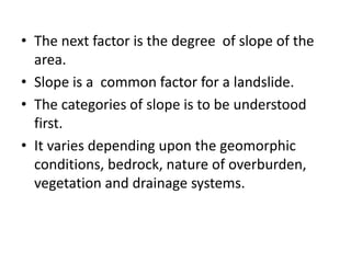 • The next factor is the degree of slope of the
area.
• Slope is a common factor for a landslide.
• The categories of slope is to be understood
first.
• It varies depending upon the geomorphic
conditions, bedrock, nature of overburden,
vegetation and drainage systems.
 