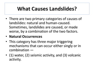 What Causes Landslides?
• There are two primary categories of causes of
landslides: natural and human-caused.
Sometimes, landslides are caused, or made
worse, by a combination of the two factors.
• Natural Occurrences
• This category has three major triggering
mechanisms that can occur either singly or in
combination —
• (1) water, (2) seismic activity, and (3) volcanic
activity.
 