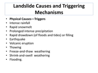 Landslide Causes and Triggering
Mechanisms
• Physical Causes—Triggers
• Intense rainfall
• Rapid snowmelt
• Prolonged intense precipitation
• Rapid drawdown (of floods and tides) or filling
• Earthquake
• Volcanic eruption
• Thawing
• Freeze-and-thaw weathering
• Shrink-and-swell weathering
• Flooding.
 
