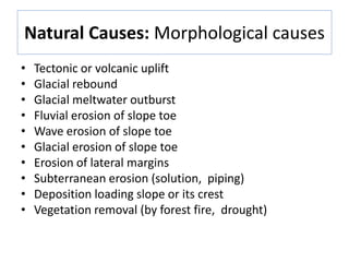 Natural Causes: Morphological causes
• Tectonic or volcanic uplift
• Glacial rebound
• Glacial meltwater outburst
• Fluvial erosion of slope toe
• Wave erosion of slope toe
• Glacial erosion of slope toe
• Erosion of lateral margins
• Subterranean erosion (solution, piping)
• Deposition loading slope or its crest
• Vegetation removal (by forest fire, drought)
 