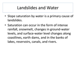 Landslides and Water
• Slope saturation by water is a primary cause of
landslides.
• Saturation can occur in the form of intense
rainfall, snowmelt, changes in ground-water
levels, and surface-water level changes along
coastlines, earth dams, and in the banks of
lakes, reservoirs, canals, and rivers.
 