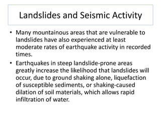 Landslides and Seismic Activity
• Many mountainous areas that are vulnerable to
landslides have also experienced at least
moderate rates of earthquake activity in recorded
times.
• Earthquakes in steep landslide-prone areas
greatly increase the likelihood that landslides will
occur, due to ground shaking alone, liquefaction
of susceptible sediments, or shaking-caused
dilation of soil materials, which allows rapid
infiltration of water.
 