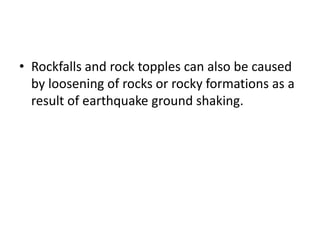 • Rockfalls and rock topples can also be caused
by loosening of rocks or rocky formations as a
result of earthquake ground shaking.
 