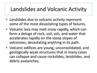 Landslides and Volcanic Activity
• Landslides due to volcanic activity represent
some of the most devastating types of failures.
• Volcanic lava may melt snow rapidly, which can
form a deluge of rock, soil, ash, and water that
accelerates rapidly on the steep slopes of
volcanoes, devastating anything in its path.
• Volcanic edifices are young, unconsolidated, and
geologically weak structures that in many cases
can collapse and cause rockslides, landslides, and
debris avalanches.
 