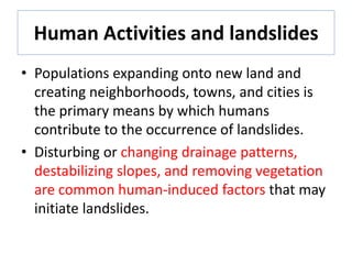 Human Activities and landslides
• Populations expanding onto new land and
creating neighborhoods, towns, and cities is
the primary means by which humans
contribute to the occurrence of landslides.
• Disturbing or changing drainage patterns,
destabilizing slopes, and removing vegetation
are common human-induced factors that may
initiate landslides.
 