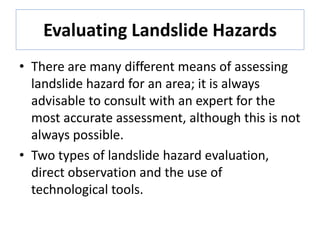 Evaluating Landslide Hazards
• There are many different means of assessing
landslide hazard for an area; it is always
advisable to consult with an expert for the
most accurate assessment, although this is not
always possible.
• Two types of landslide hazard evaluation,
direct observation and the use of
technological tools.
 