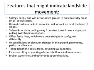 Features that might indicate landslide
movement:
• Springs, seeps, and wet or saturated ground in previously dry areas
on or below slopes.
• Ground cracks—cracks in snow, ice, soil, or rock on or at the head of
slopes.
• Sidewalks or slabs pulling away from structures if near a slope; soil
pulling away from foundations.
• Offset fence lines, which were once straight or configured
differently
• Unusual bulges or elevation changes in the ground, pavements,
paths, or sidewalks.
• Tilting telephone poles, trees, retaining walls, fences.
• Excessive tilting or cracking of concrete floors and foundations.
• Broken water lines and other underground utilities.
 