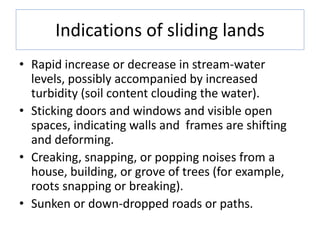 Indications of sliding lands
• Rapid increase or decrease in stream-water
levels, possibly accompanied by increased
turbidity (soil content clouding the water).
• Sticking doors and windows and visible open
spaces, indicating walls and frames are shifting
and deforming.
• Creaking, snapping, or popping noises from a
house, building, or grove of trees (for example,
roots snapping or breaking).
• Sunken or down-dropped roads or paths.
 