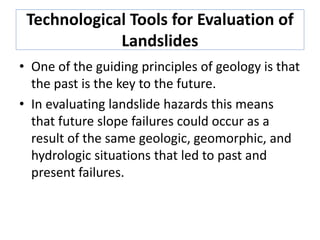 Technological Tools for Evaluation of
Landslides
• One of the guiding principles of geology is that
the past is the key to the future.
• In evaluating landslide hazards this means
that future slope failures could occur as a
result of the same geologic, geomorphic, and
hydrologic situations that led to past and
present failures.
 