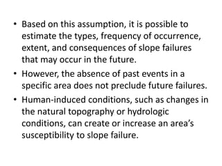 • Based on this assumption, it is possible to
estimate the types, frequency of occurrence,
extent, and consequences of slope failures
that may occur in the future.
• However, the absence of past events in a
specific area does not preclude future failures.
• Human-induced conditions, such as changes in
the natural topography or hydrologic
conditions, can create or increase an area’s
susceptibility to slope failure.
 