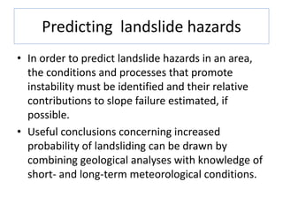 Predicting landslide hazards
• In order to predict landslide hazards in an area,
the conditions and processes that promote
instability must be identified and their relative
contributions to slope failure estimated, if
possible.
• Useful conclusions concerning increased
probability of landsliding can be drawn by
combining geological analyses with knowledge of
short- and long-term meteorological conditions.
 