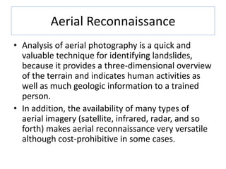 Aerial Reconnaissance
• Analysis of aerial photography is a quick and
valuable technique for identifying landslides,
because it provides a three-dimensional overview
of the terrain and indicates human activities as
well as much geologic information to a trained
person.
• In addition, the availability of many types of
aerial imagery (satellite, infrared, radar, and so
forth) makes aerial reconnaissance very versatile
although cost-prohibitive in some cases.
 