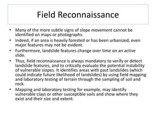 Field Reconnaissance
• Many of the more subtle signs of slope movement cannot be
identified on maps or photographs.
• Indeed, if an area is heavily forested or has been urbanized, even
major features may not be evident.
• Furthermore, landslide features change over time on an active
slide.
• Thus, field reconnaissance is always mandatory to verify or detect
landslide features, and to critically evaluate the potential instability
of vulnerable slopes. It identifies areas with past landslides (which
could indicate future likelihood of landslides) by using field mapping
and laboratory testing of terrain through the sampling of soil and
rock.
• Mapping and laboratory testing for example, may identify
vulnerable clays or other susceptible soils and show where they
exist and their size and extent.
 