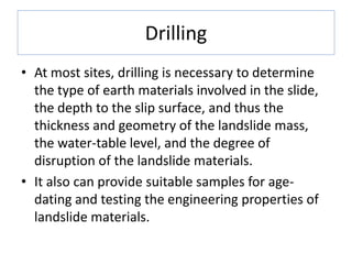 Drilling
• At most sites, drilling is necessary to determine
the type of earth materials involved in the slide,
the depth to the slip surface, and thus the
thickness and geometry of the landslide mass,
the water-table level, and the degree of
disruption of the landslide materials.
• It also can provide suitable samples for age-
dating and testing the engineering properties of
landslide materials.
 
