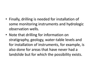 • Finally, drilling is needed for installation of
some monitoring instruments and hydrologic
observation wells.
• Note that drilling for information on
stratigraphy, geology, water-table levels and
for installation of instruments, for example, is
also done for areas that have never had a
landslide but for which the possibility exists.
 