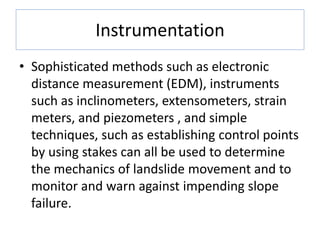 Instrumentation
• Sophisticated methods such as electronic
distance measurement (EDM), instruments
such as inclinometers, extensometers, strain
meters, and piezometers , and simple
techniques, such as establishing control points
by using stakes can all be used to determine
the mechanics of landslide movement and to
monitor and warn against impending slope
failure.
 