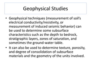 Geophysical Studies
• Geophysical techniques (measurement of soil’s
electrical conductivity/resistivity, or
measurement of induced seismic behavior) can
be used to determine some subsurface
characteristics such as the depth to bedrock,
stratigraphic layers, zones of saturation, and
sometimes the ground-water table.
• It can also be used to determine texture, porosity,
and degree of consolidation of subsurface
materials and the geometry of the units involved.
 
