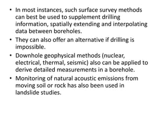 • In most instances, such surface survey methods
can best be used to supplement drilling
information, spatially extending and interpolating
data between boreholes.
• They can also offer an alternative if drilling is
impossible.
• Downhole geophysical methods (nuclear,
electrical, thermal, seismic) also can be applied to
derive detailed measurements in a borehole.
• Monitoring of natural acoustic emissions from
moving soil or rock has also been used in
landslide studies.
 