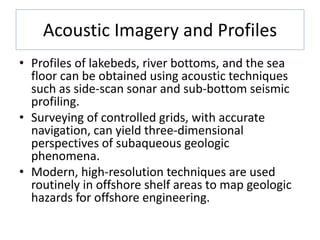 Acoustic Imagery and Profiles
• Profiles of lakebeds, river bottoms, and the sea
floor can be obtained using acoustic techniques
such as side-scan sonar and sub-bottom seismic
profiling.
• Surveying of controlled grids, with accurate
navigation, can yield three-dimensional
perspectives of subaqueous geologic
phenomena.
• Modern, high-resolution techniques are used
routinely in offshore shelf areas to map geologic
hazards for offshore engineering.
 