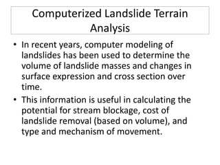 Computerized Landslide Terrain
Analysis
• In recent years, computer modeling of
landslides has been used to determine the
volume of landslide masses and changes in
surface expression and cross section over
time.
• This information is useful in calculating the
potential for stream blockage, cost of
landslide removal (based on volume), and
type and mechanism of movement.
 