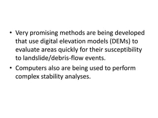 • Very promising methods are being developed
that use digital elevation models (DEMs) to
evaluate areas quickly for their susceptibility
to landslide/debris-flow events.
• Computers also are being used to perform
complex stability analyses.
 