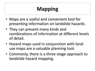 Mapping
• Maps are a useful and convenient tool for
presenting information on landslide hazards.
• They can present many kinds and
combinations of information at different levels
of detail.
• Hazard maps used in conjunction with land-
use maps are a valuable planning tool.
• Commonly, there is a three-stage approach to
landslide hazard mapping.
 