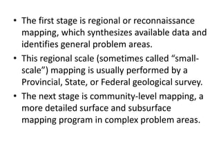 • The first stage is regional or reconnaissance
mapping, which synthesizes available data and
identifies general problem areas.
• This regional scale (sometimes called “small-
scale”) mapping is usually performed by a
Provincial, State, or Federal geological survey.
• The next stage is community-level mapping, a
more detailed surface and subsurface
mapping program in complex problem areas.
 