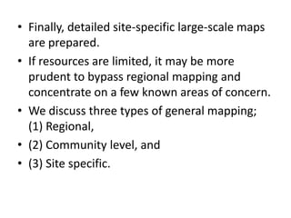 • Finally, detailed site-specific large-scale maps
are prepared.
• If resources are limited, it may be more
prudent to bypass regional mapping and
concentrate on a few known areas of concern.
• We discuss three types of general mapping;
(1) Regional,
• (2) Community level, and
• (3) Site specific.
 