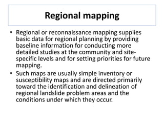 Regional mapping
• Regional or reconnaissance mapping supplies
basic data for regional planning by providing
baseline information for conducting more
detailed studies at the community and site-
specific levels and for setting priorities for future
mapping.
• Such maps are usually simple inventory or
susceptibility maps and are directed primarily
toward the identification and delineation of
regional landslide problem areas and the
conditions under which they occur.
 
