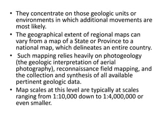 • They concentrate on those geologic units or
environments in which additional movements are
most likely.
• The geographical extent of regional maps can
vary from a map of a State or Province to a
national map, which delineates an entire country.
• Such mapping relies heavily on photogeology
(the geologic interpretation of aerial
photography), reconnaissance field mapping, and
the collection and synthesis of all available
pertinent geologic data.
• Map scales at this level are typically at scales
ranging from 1:10,000 down to 1:4,000,000 or
even smaller.
 