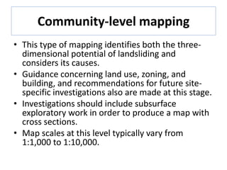 Community-level mapping
• This type of mapping identifies both the three-
dimensional potential of landsliding and
considers its causes.
• Guidance concerning land use, zoning, and
building, and recommendations for future site-
specific investigations also are made at this stage.
• Investigations should include subsurface
exploratory work in order to produce a map with
cross sections.
• Map scales at this level typically vary from
1:1,000 to 1:10,000.
 