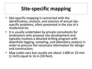 Site-specific mapping
• Site-specific mapping is concerned with the
identification, analysis, and solution of actual site-
specific problems, often presented in the size of a
residential lot.
• It is usually undertaken by private consultants for
landowners who propose site development and
typically involves a detailed drilling program with
downhole logging, sampling, and laboratory analysis in
order to procure the necessary information for design
and construction.
• Map scales vary but usually are about 1:600 or 25 mm
(1 inch) equal to 16 m (50 feet).
 